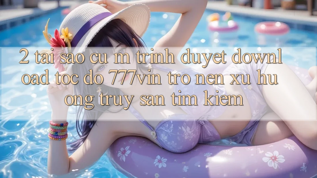 2. Tại Sao Cụ M Trình Duyệt “Download Tốc độ 777vin” Trở nên Xu Hướng Truy săn tìm Kiếm?