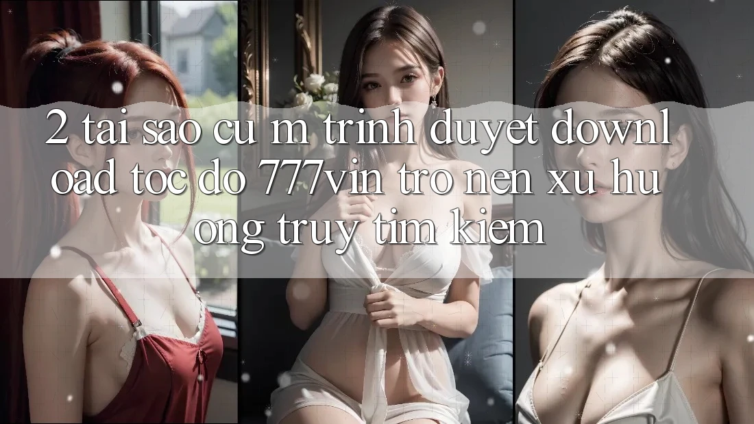 2. Tại Sao Cụ M Trình Duyệt “Download Tốc độ 777vin” Trở nên Xu Hướng Truy tìm Kiếm?