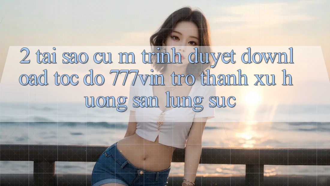 2. Tại Sao Cụ M Trình Duyệt “Download Tốc độ 777vin” Trở Thành Xu Hướng Săn lùng sục?
