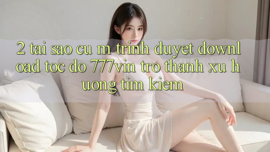 2. Tại Sao Cụ M Trình Duyệt “Download Tốc độ 777vin” Trở thành Xu Hướng Tìm Kiếm?