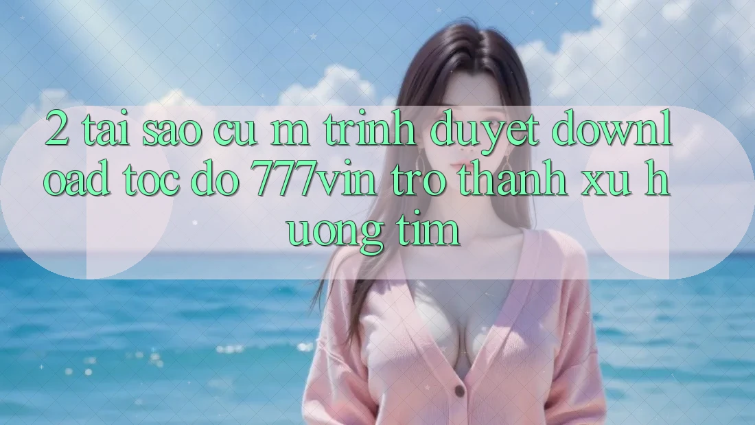 2. Tại Sao Cụ M Trình Duyệt “Download Tốc độ 777vin” Trở Thành Xu Hướng Tìm?