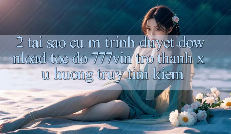 2. Tại Sao Cụ M Trình Duyệt “Download Tốc độ 777vin” Trở Thành Xu Hướng Truy tìm Kiếm?