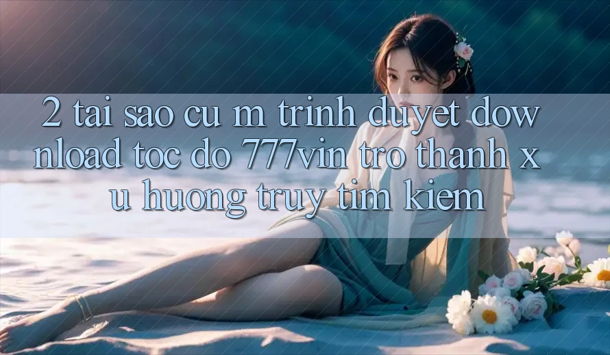 2. Tại Sao Cụ M Trình Duyệt “Download Tốc độ 777vin” Trở Thành Xu Hướng Truy tìm Kiếm?