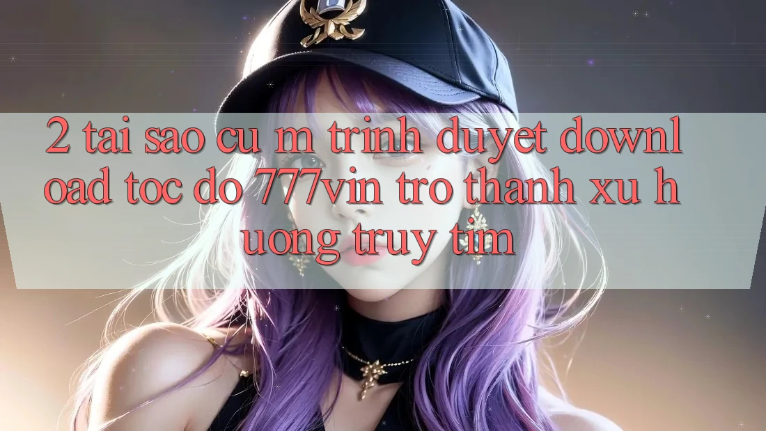 2. Tại Sao Cụ M Trình Duyệt “Download Tốc độ 777vin” Trở Thành Xu Hướng Truy tìm?