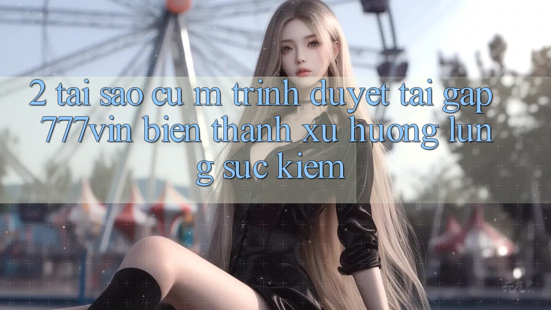 2. Tại Sao Cụ M Trình Duyệt “Tải Gấp 777vin” Biến thành Xu Hướng Lùng sục Kiếm?