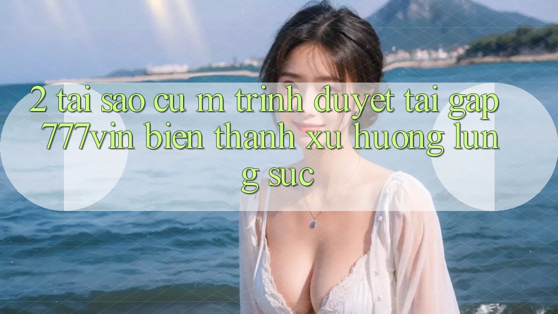 2. Tại Sao Cụ M Trình Duyệt “Tải Gấp 777vin” Biến thành Xu Hướng Lùng sục?