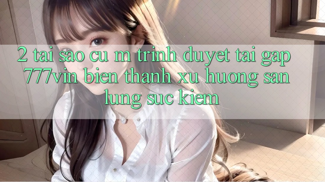 2. Tại Sao Cụ M Trình Duyệt “Tải Gấp 777vin” Biến thành Xu Hướng Săn lùng sục Kiếm?