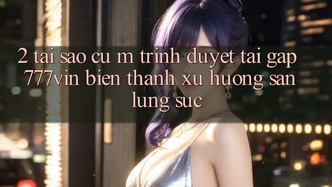 2. Tại Sao Cụ M Trình Duyệt “Tải Gấp 777vin” Biến thành Xu Hướng Săn lùng sục?