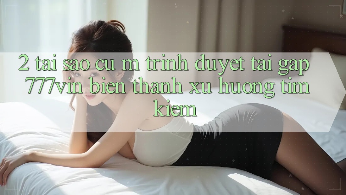 2. Tại Sao Cụ M Trình Duyệt “Tải Gấp 777vin” Biến thành Xu Hướng Tìm Kiếm?