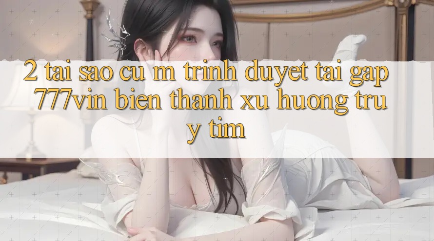 2. Tại Sao Cụ M Trình Duyệt “Tải Gấp 777vin” Biến thành Xu Hướng Truy tìm?