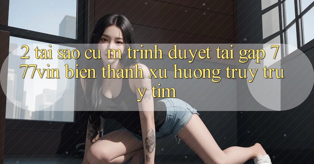 2. Tại Sao Cụ M Trình Duyệt “Tải Gấp 777vin” Biến thành Xu Hướng Truy truy tìm?