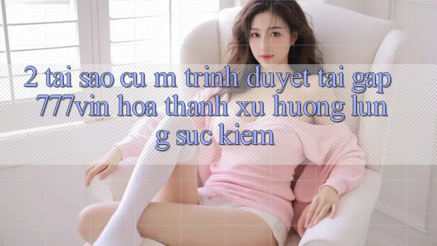 2. Tại Sao Cụ M Trình Duyệt “Tải Gấp 777vin” Hóa thành Xu Hướng Lùng sục kiếm?