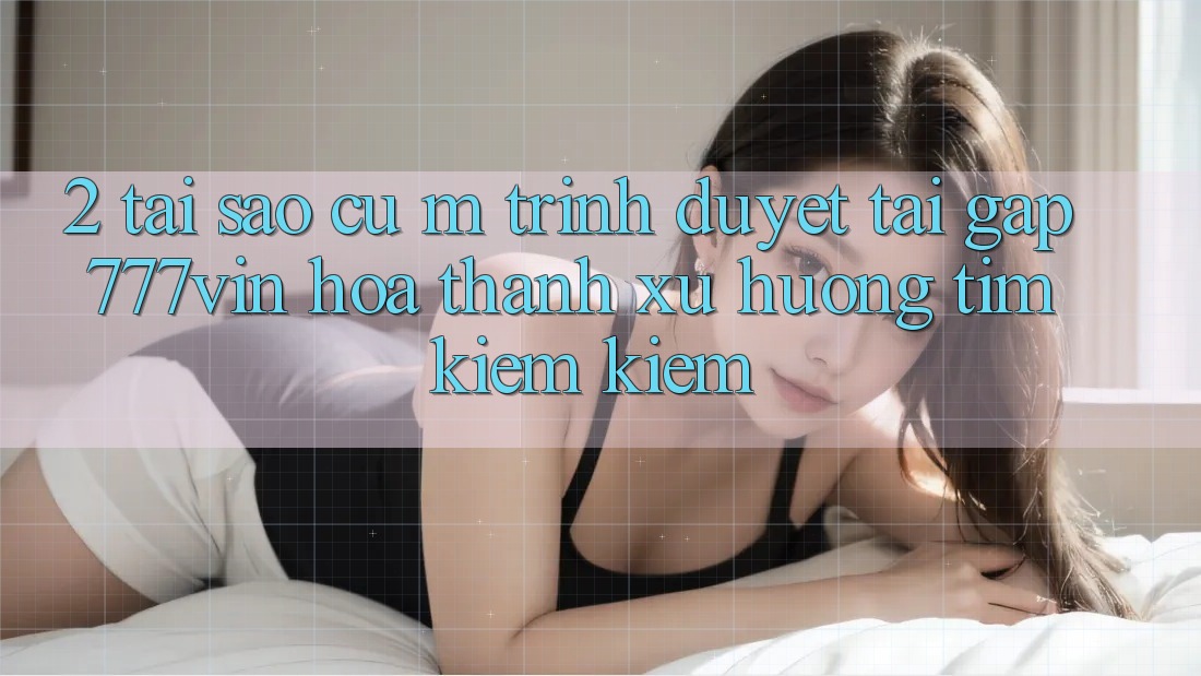 2. Tại Sao Cụ M Trình Duyệt “Tải Gấp 777vin” Hóa thành Xu Hướng Tìm kiếm Kiếm?