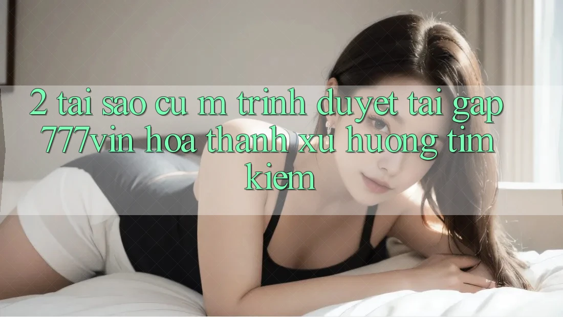 2. Tại Sao Cụ M Trình Duyệt “Tải Gấp 777vin” Hóa thành Xu Hướng Tìm Kiếm?