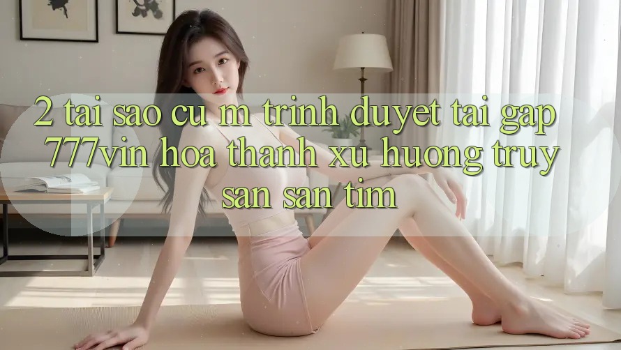 2. Tại Sao Cụ M Trình Duyệt “Tải Gấp 777vin” Hóa thành Xu Hướng Truy săn săn tìm?