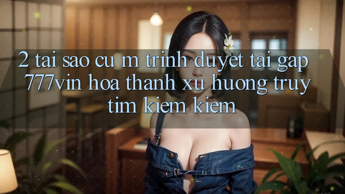 2. Tại Sao Cụ M Trình Duyệt “Tải Gấp 777vin” Hóa thành Xu Hướng Truy tìm kiếm Kiếm?