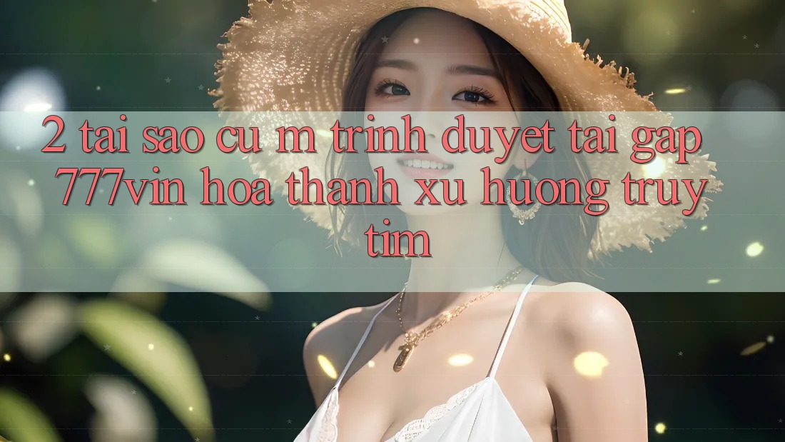 2. Tại Sao Cụ M Trình Duyệt “Tải Gấp 777vin” Hóa thành Xu Hướng Truy tìm?