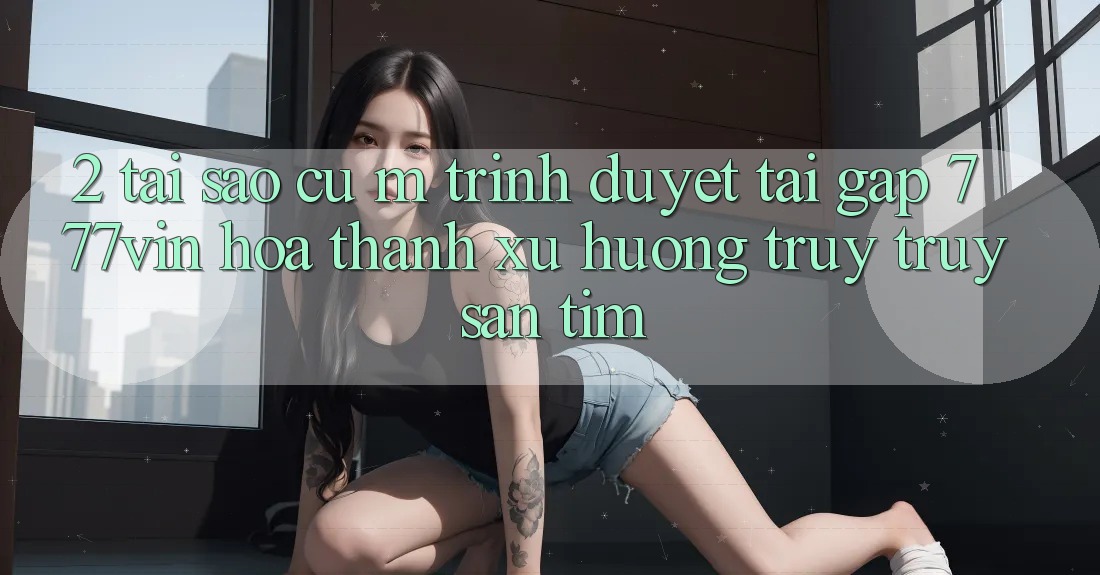 2. Tại Sao Cụ M Trình Duyệt “Tải Gấp 777vin” Hóa thành Xu Hướng Truy truy săn tìm?