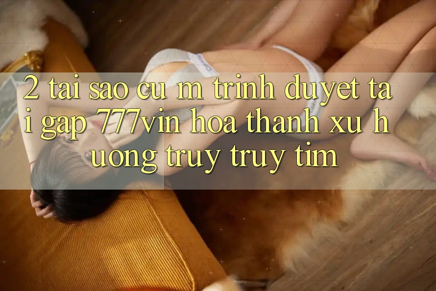 2. Tại Sao Cụ M Trình Duyệt “Tải Gấp 777vin” Hóa thành Xu Hướng Truy truy tìm?