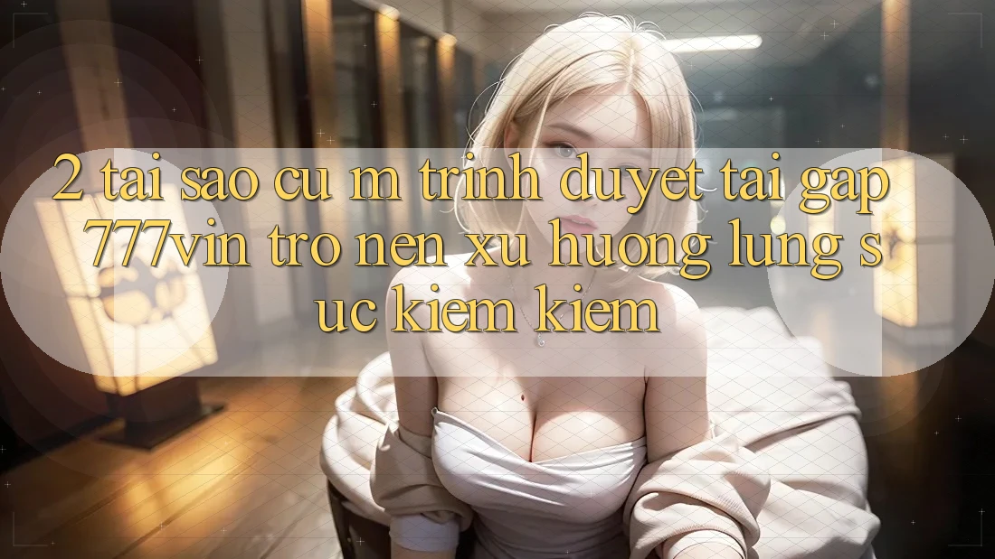 2. Tại Sao Cụ M Trình Duyệt “Tải Gấp 777vin” Trở nên Xu Hướng Lùng sục kiếm Kiếm?