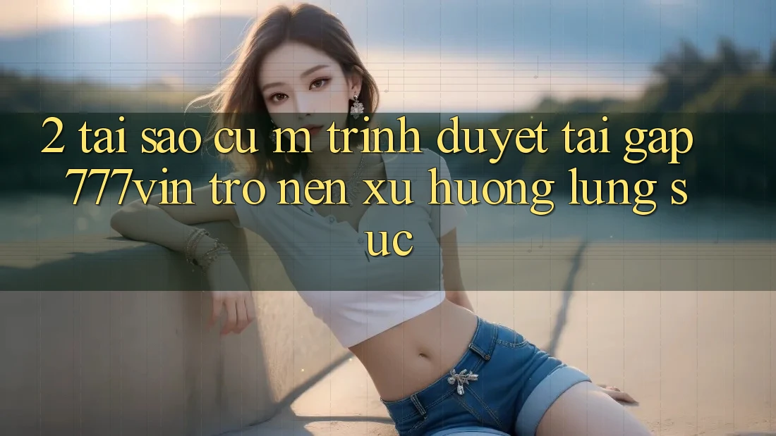 2. Tại Sao Cụ M Trình Duyệt “Tải Gấp 777vin” Trở nên Xu Hướng Lùng sục?