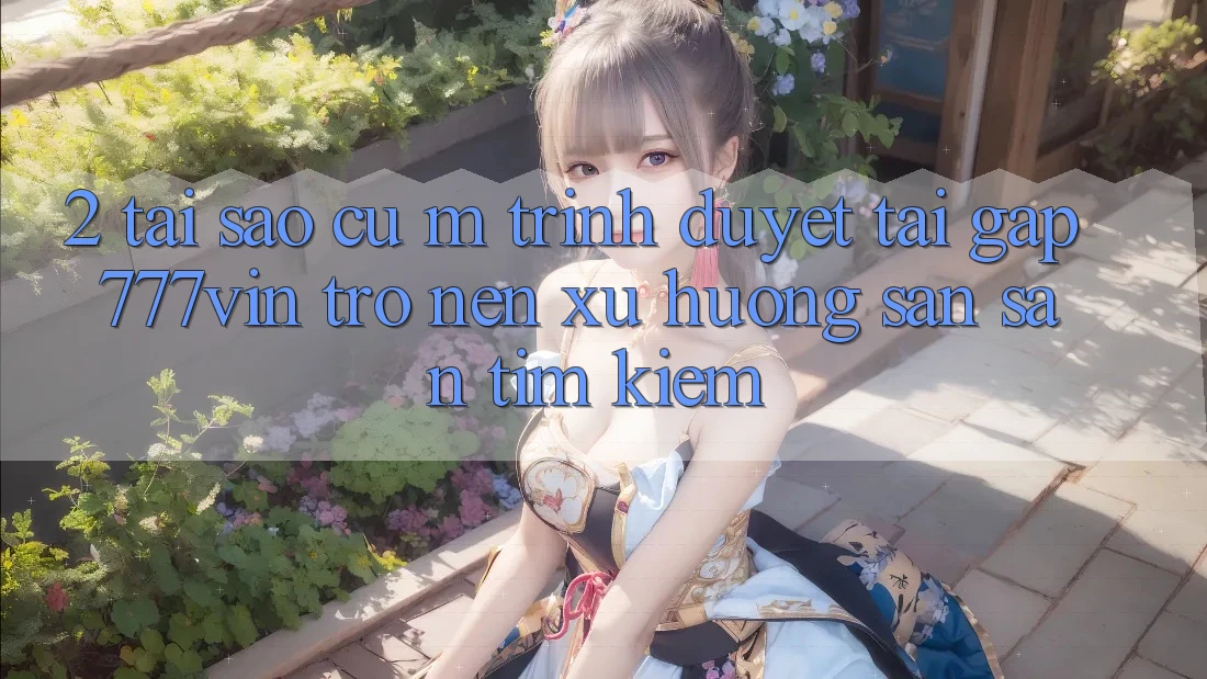 2. Tại Sao Cụ M Trình Duyệt “Tải Gấp 777vin” Trở nên Xu Hướng Săn săn tìm Kiếm?
