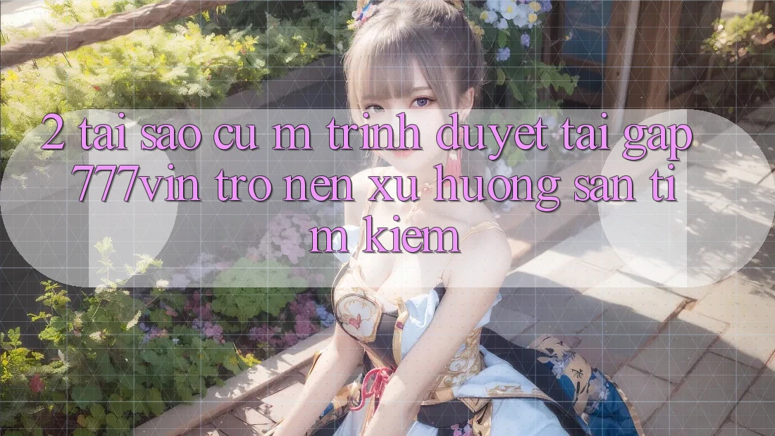2. Tại Sao Cụ M Trình Duyệt “Tải Gấp 777vin” Trở nên Xu Hướng Săn tìm Kiếm?