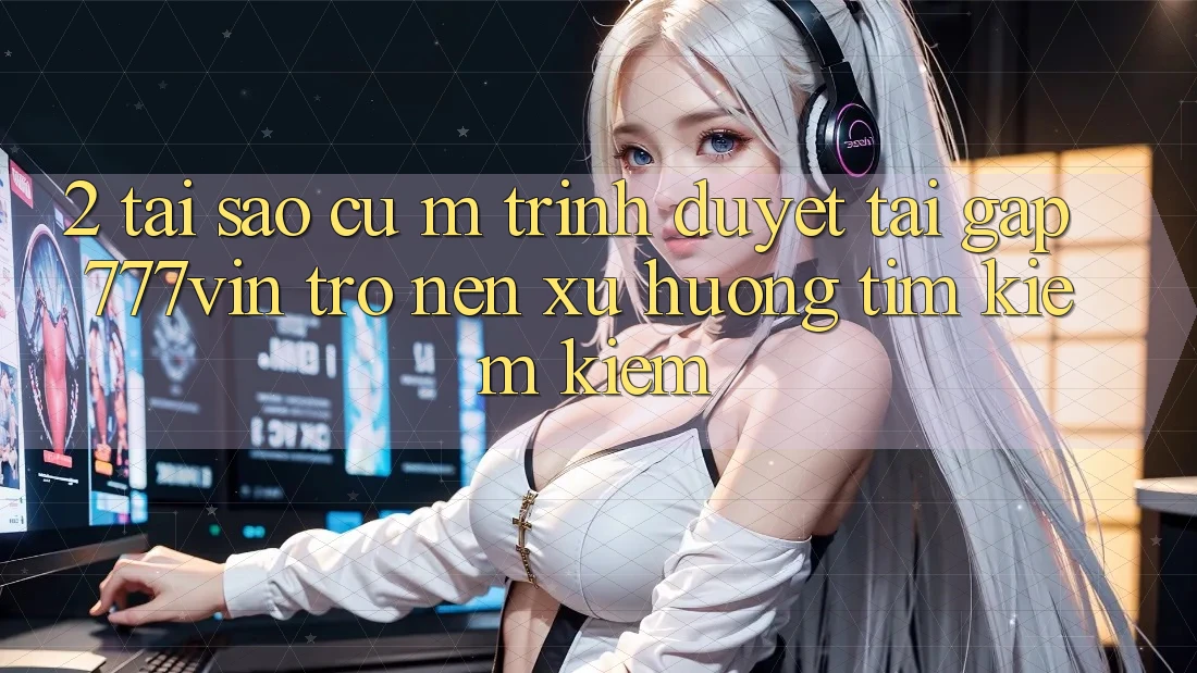 2. Tại Sao Cụ M Trình Duyệt “Tải Gấp 777vin” Trở nên Xu Hướng Tìm kiếm Kiếm?