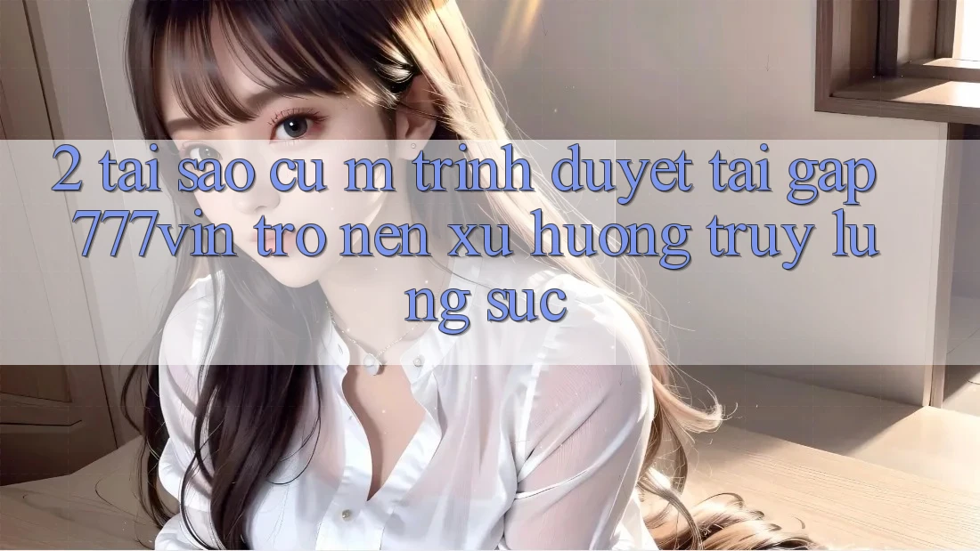 2. Tại Sao Cụ M Trình Duyệt “Tải Gấp 777vin” Trở nên Xu Hướng Truy lùng sục?