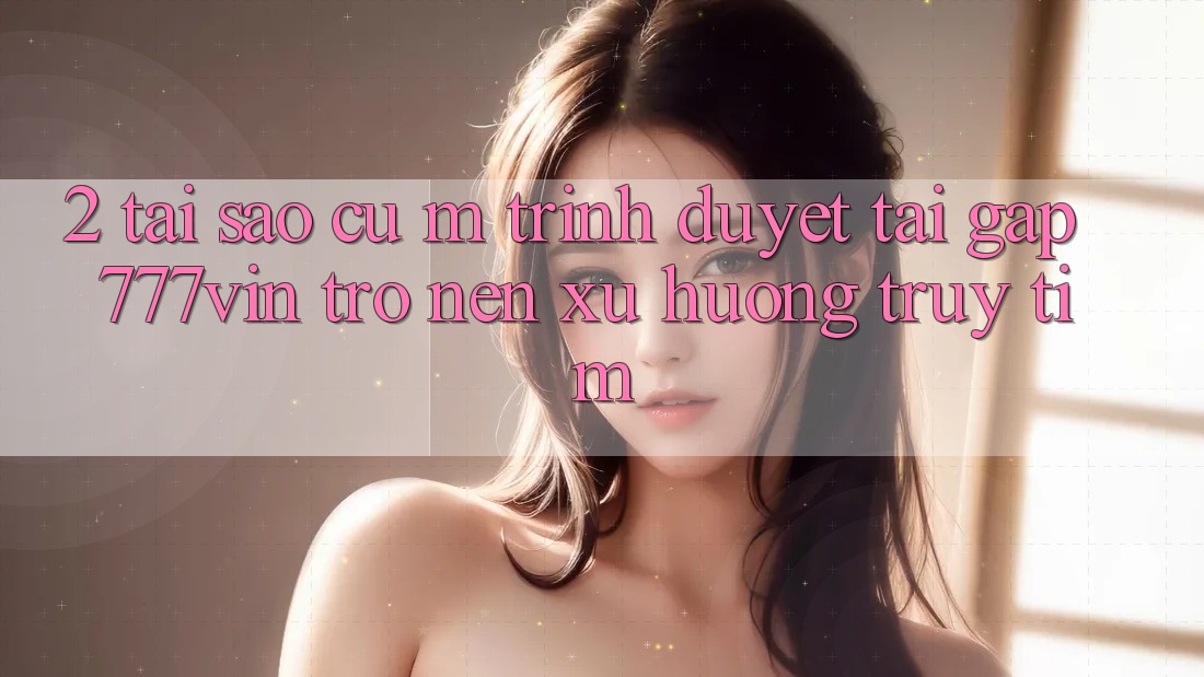 2. Tại Sao Cụ M Trình Duyệt “Tải Gấp 777vin” Trở nên Xu Hướng Truy tìm?