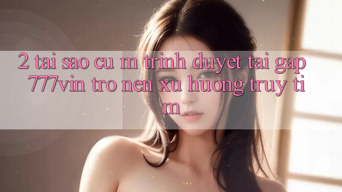 2. Tại Sao Cụ M Trình Duyệt “Tải Gấp 777vin” Trở nên Xu Hướng Truy tìm?