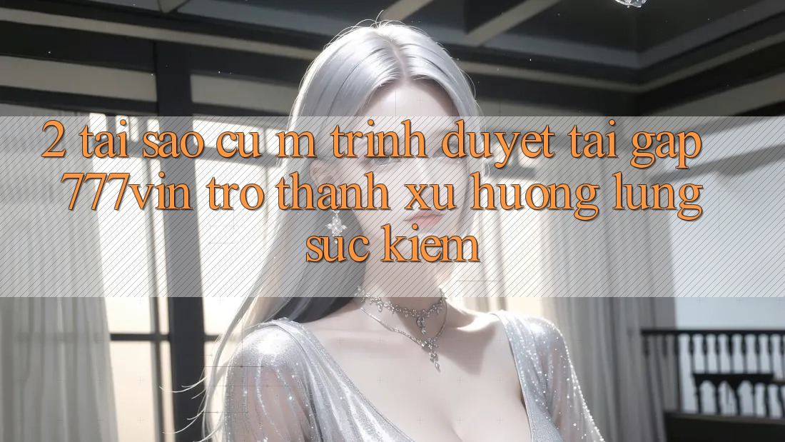 2. Tại Sao Cụ M Trình Duyệt “Tải Gấp 777vin” Trở Thành Xu Hướng Lùng sục Kiếm?