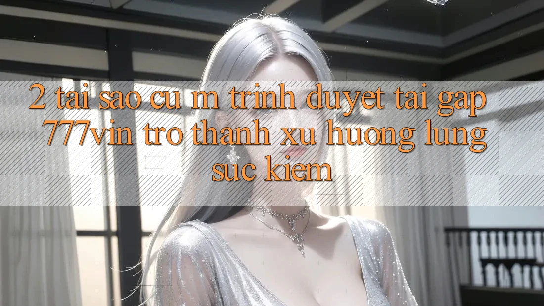 2. Tại Sao Cụ M Trình Duyệt “Tải Gấp 777vin” Trở Thành Xu Hướng Lùng sục Kiếm?