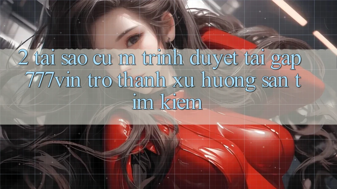 2. Tại Sao Cụ M Trình Duyệt “Tải Gấp 777vin” Trở thành Xu Hướng Săn tìm Kiếm?