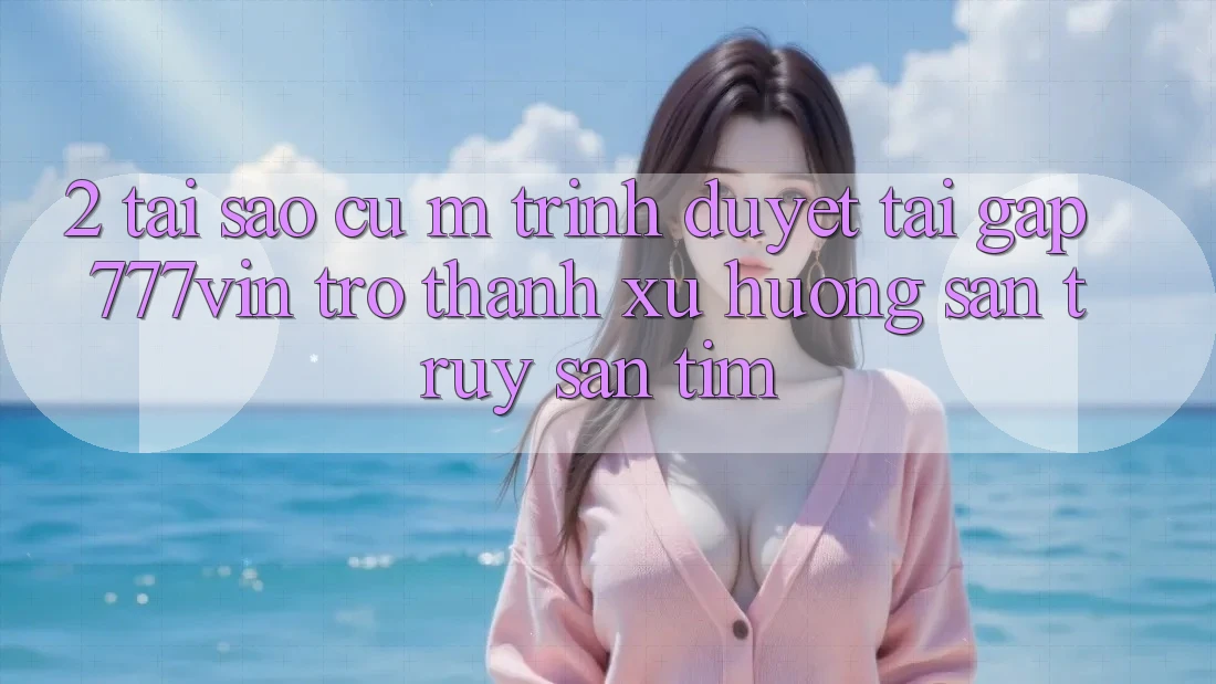 2. Tại Sao Cụ M Trình Duyệt “Tải Gấp 777vin” Trở Thành Xu Hướng Săn truy săn tìm?