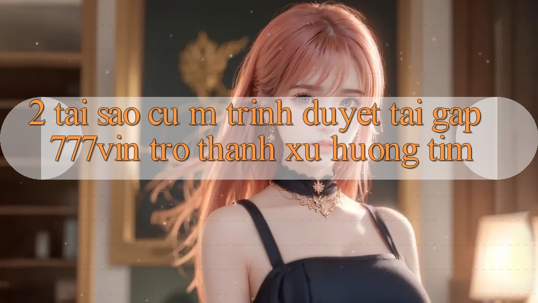 2. Tại Sao Cụ M Trình Duyệt “Tải Gấp 777vin” Trở Thành Xu Hướng Tìm?