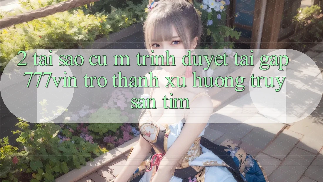 2. Tại Sao Cụ M Trình Duyệt “Tải Gấp 777vin” Trở Thành Xu Hướng Truy săn tìm?