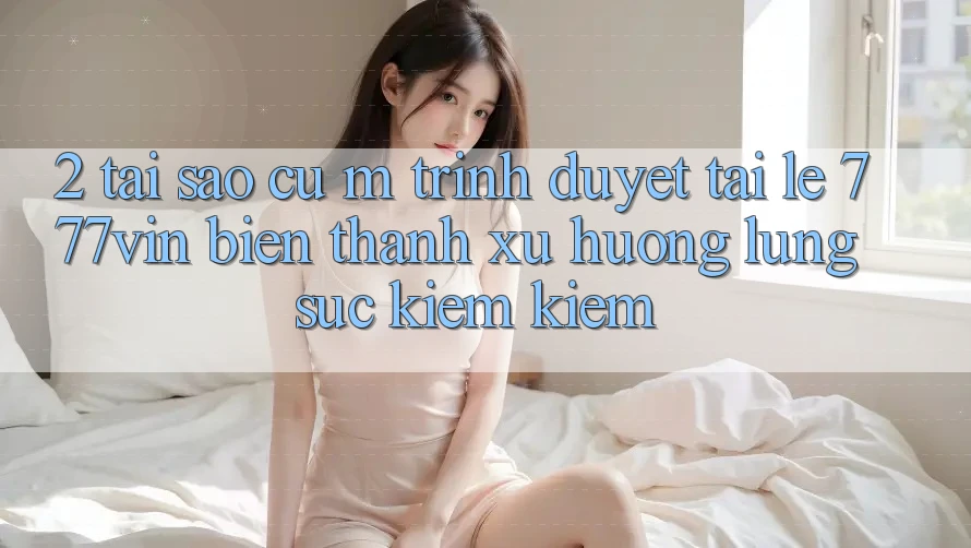 2. Tại Sao Cụ M Trình Duyệt “Tải Lẹ 777vin” Biến thành Xu Hướng Lùng sục kiếm Kiếm?