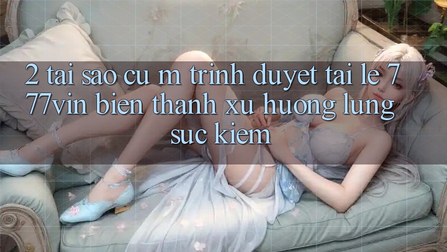 2. Tại Sao Cụ M Trình Duyệt “Tải Lẹ 777vin” Biến thành Xu Hướng Lùng sục kiếm?