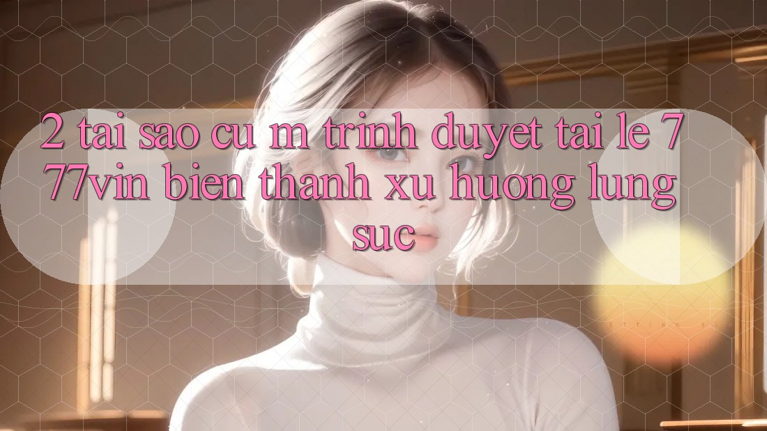 2. Tại Sao Cụ M Trình Duyệt “Tải Lẹ 777vin” Biến thành Xu Hướng Lùng sục?