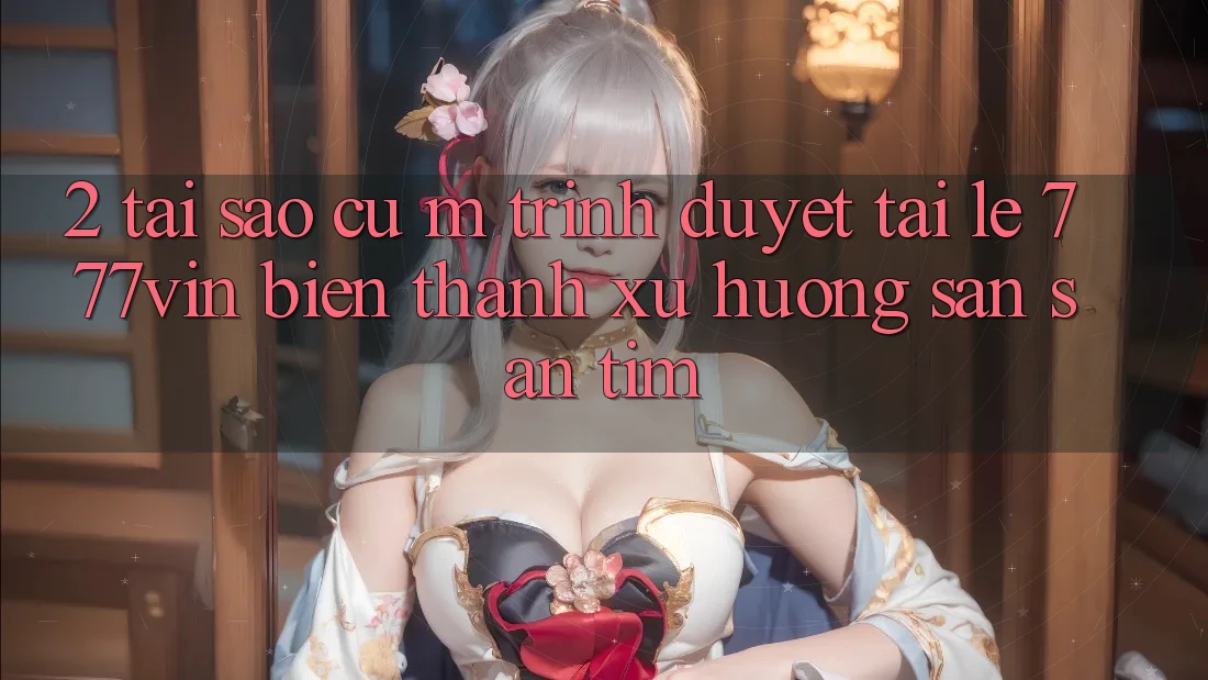 2. Tại Sao Cụ M Trình Duyệt “Tải Lẹ 777vin” Biến thành Xu Hướng Săn săn tìm?