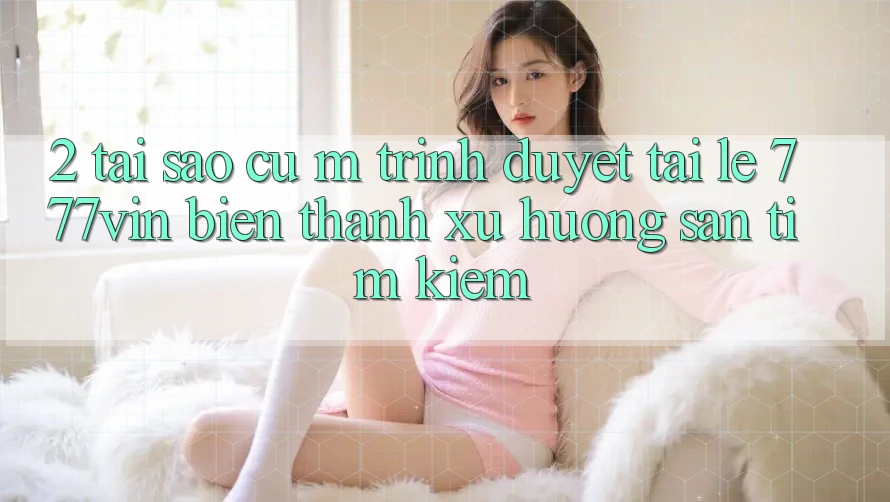 2. Tại Sao Cụ M Trình Duyệt “Tải Lẹ 777vin” Biến thành Xu Hướng Săn tìm kiếm?