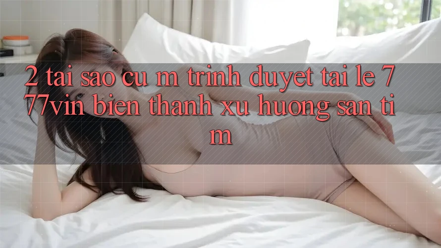 2. Tại Sao Cụ M Trình Duyệt “Tải Lẹ 777vin” Biến thành Xu Hướng Săn tìm?