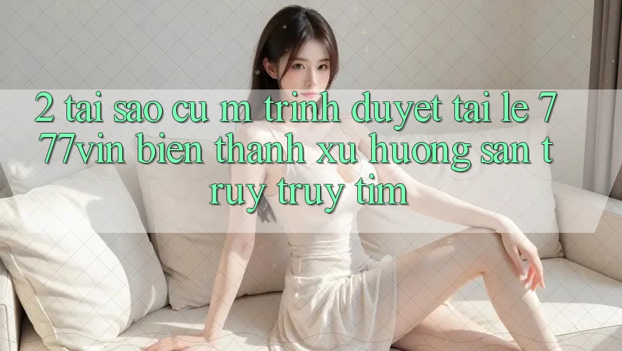 2. Tại Sao Cụ M Trình Duyệt “Tải Lẹ 777vin” Biến thành Xu Hướng Săn truy truy tìm?