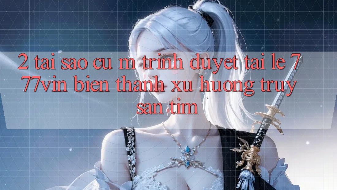 2. Tại Sao Cụ M Trình Duyệt “Tải Lẹ 777vin” Biến thành Xu Hướng Truy săn tìm?