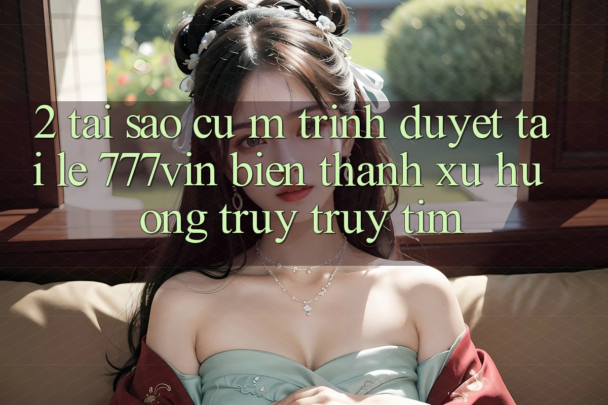 2. Tại Sao Cụ M Trình Duyệt “Tải Lẹ 777vin” Biến thành Xu Hướng Truy truy tìm?