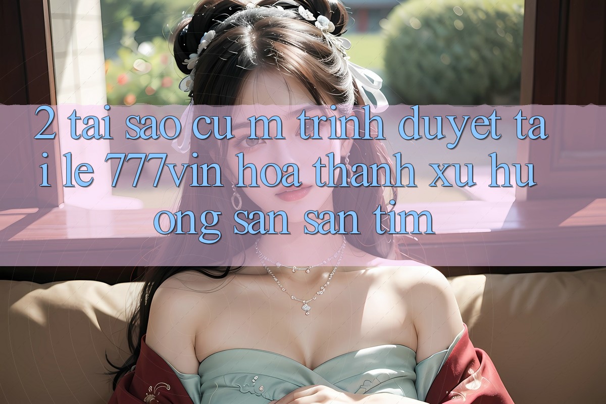 2. Tại Sao Cụ M Trình Duyệt “Tải Lẹ 777vin” Hóa thành Xu Hướng Săn săn tìm?