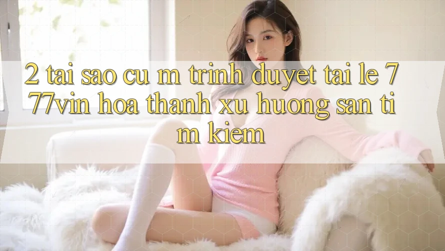 2. Tại Sao Cụ M Trình Duyệt “Tải Lẹ 777vin” Hóa thành Xu Hướng Săn tìm Kiếm?