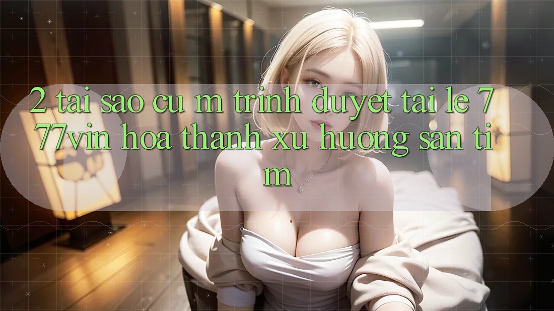 2. Tại Sao Cụ M Trình Duyệt “Tải Lẹ 777vin” Hóa thành Xu Hướng Săn tìm?