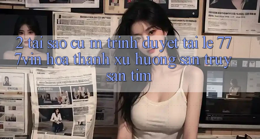 2. Tại Sao Cụ M Trình Duyệt “Tải Lẹ 777vin” Hóa thành Xu Hướng Săn truy săn tìm?
